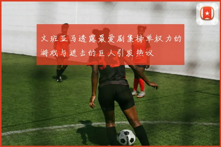 文班亚马透露最爱剧集榜单权力的游戏与进击的巨人引发热议