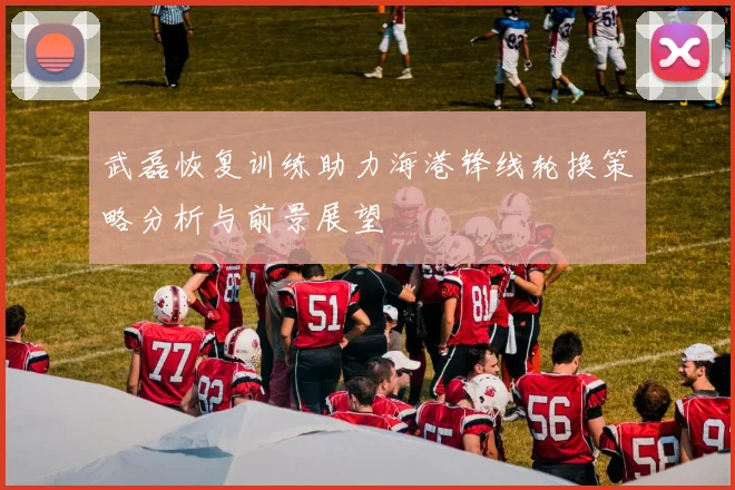 武磊恢复训练助力海港锋线轮换策略分析与前景展望