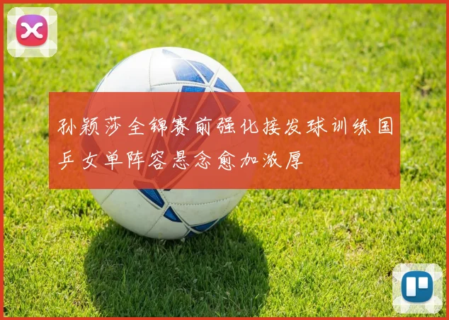 孙颖莎全锦赛前强化接发球训练国乒女单阵容悬念愈加浓厚