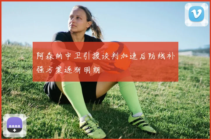 阿森纳中卫引援谈判加速后防线补强方案逐渐明朗