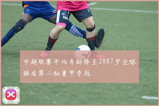 中超联赛平均年龄降至2887岁全球排名第二秘鲁甲夺冠