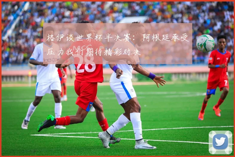 格伊谈世界杯半决赛：阿根廷承受压力我们期待精彩对决